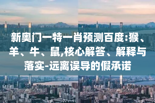 新奥门一特一肖预测百度:猴、羊、牛、鼠,核心解答、解释与落实-远离误导的假承诺