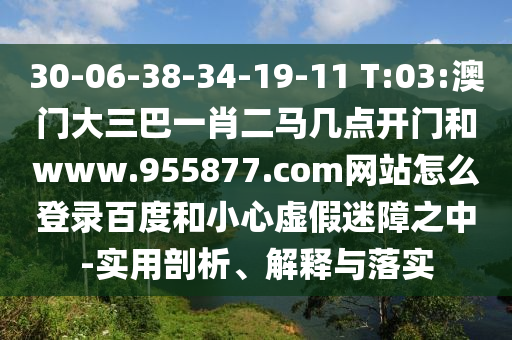 30-06-38-34-19-11 T:03:澳门大三巴一肖二马几点开门和www.955877.com网站怎么登录百度和小心虚假迷障之中-实用剖析、解释与落实