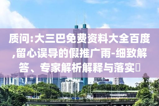 质问:大三巴免费资料大全百度,留心误导的假推广雨-细致解答、专家解析解释与落实