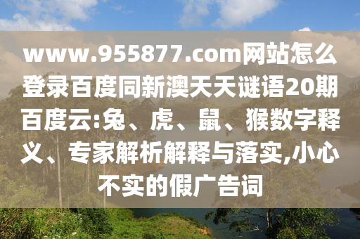 www.955877.com网站怎么登录百度同新澳天天谜语20期百度云:兔、虎、鼠、猴数字释义、专家解析解释与落实,小心不实的假广告词