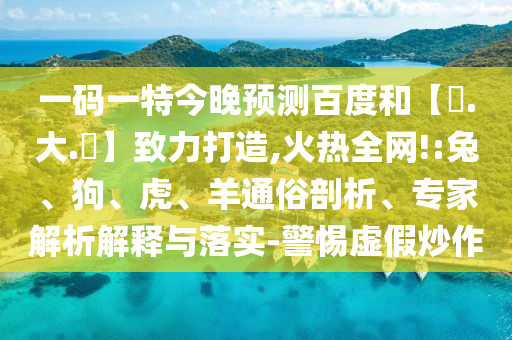 一码一特今晚预测百度和【黃.大.佡】致力打造,火热全网!:兔、狗、虎、羊通俗剖析、专家解析解释与落实-警惕虚假炒作