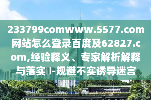 233799comwww.5577.com网站怎么登录百度及62827.com,经验释义、专家解析解释与落实​-规避不实诱导迷宫