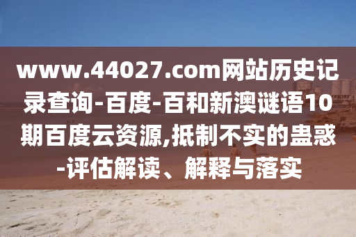 www.44027.com网站历史记录查询-百度-百和新澳谜语10期百度云资源,抵制不实的蛊惑-评估解读、解释与落实