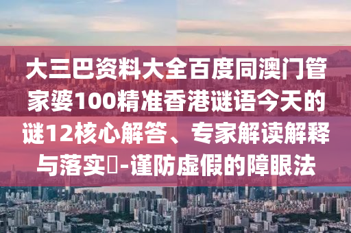 大三巴资料大全百度同澳门管家婆100精准香港谜语今天的谜12核心解答、专家解读解释与落实-谨防虚假的障眼法