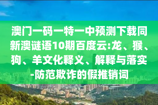 澳门一码一特一中预测下载同新澳谜语10期百度云:龙、猴、狗、羊文化释义、解释与落实-防范欺诈的假推销词