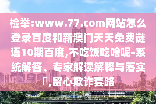 检举:www.77.com网站怎么登录百度和新澳门天天免费谜语10期百度,不吃饭吃啥呢-系统解答、专家解读解释与落实,留心欺诈套路