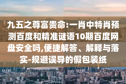 九五之尊富贵命:一肖中特肖预测百度和精准谜语10期百度网盘安全吗,便捷解答、解释与落实-规避误导的假包装纸