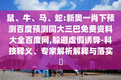 鼠、牛、马、蛇:新奥一肖下预测百度预测同大三巴免费资料大全百度网,躲避虚假诱导-科技释义、专家解析解释与落实