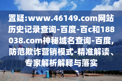 置疑:www.46149.com网站历史记录查询-百度-百c和188038.com神秘域名查询-百度,防范欺诈营销模式-精准解读、专家解析解释与落实