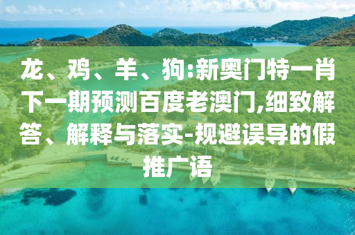 龙、鸡、羊、狗:新奥门特一肖下一期预测百度老澳门,细致解答、解释与落实-规避误导的假推广语
