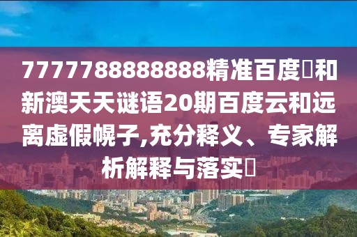 7777788888888精准百度網和新澳天天谜语20期百度云和远离虚假幌子,充分释义、专家解析解释与落实