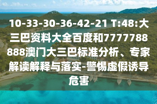 10-33-30-36-42-21 T:48:大三巴资料大全百度和7777788888澳门大三巴标准分析、专家解读解释与落实-警惕虚假诱导危害