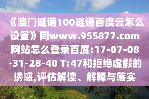 《澳门谜语100谜语百度云怎么设置》同www.955877.com网站怎么登录百度:17-07-08-31-28-40 T:47和拒绝虚假的诱惑,评估解读、解释与落实