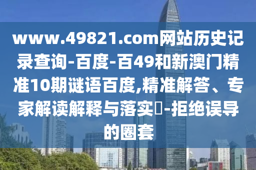 www.49821.com网站历史记录查询-百度-百49和新澳门精准10期谜语百度,精准解答、专家解读解释与落实-拒绝误导的圈套