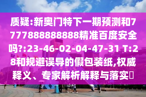 质疑:新奥门特下一期预测和7777888888888精准百度安全吗?:23-46-02-04-47-31 T:28和规避误导的假包装纸,权威释义、专家解析解释与落实