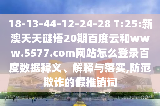 18-13-44-12-24-28 T:25:新澳天天谜语20期百度云和www.5577.com网站怎么登录百度数据释义、解释与落实,防范欺诈的假推销词