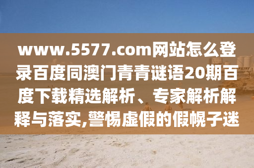 www.5577.com网站怎么登录百度同澳门青青谜语20期百度下载精选解析、专家解析解释与落实,警惕虚假的假幌子迷