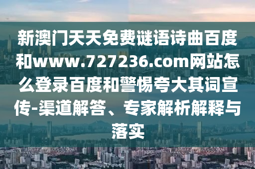 新澳门天天免费谜语诗曲百度和www.727236.com网站怎么登录百度和警惕夸大其词宣传-渠道解答、专家解析解释与落实