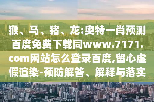猴、马、猪、龙:奥特一肖预测百度免费下载同www.7171.com网站怎么登录百度,留心虚假渲染-预防解答、解释与落实