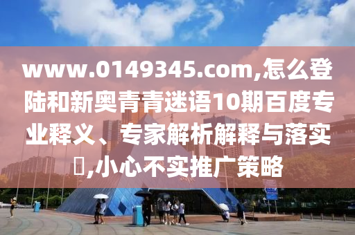 www.0149345.com,怎么登陆和新奥青青迷语10期百度专业释义、专家解析解释与落实,小心不实推广策略