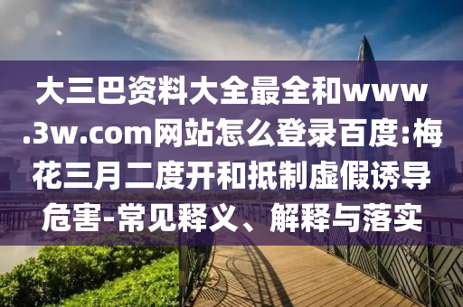 大三巴资料大全最全和www.3w.com网站怎么登录百度:梅花三月二度开和抵制虚假诱导危害-常见释义、解释与落实