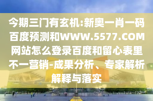 今期三门有玄机:新奥一肖一码百度预测和WWW.5577.COM网站怎么登录百度和留心表里不一营销-成果分析、专家解析解释与落实