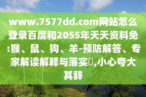 www.7577dd.com网站怎么登录百度和2055年天天资料免:猴、鼠、狗、羊-预防解答、专家解读解释与落实​,小心夸大其辞