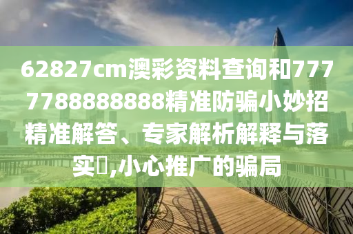 62827cm澳彩资料查询和7777788888888精准防骗小妙招精准解答、专家解析解释与落实,小心推广的骗局