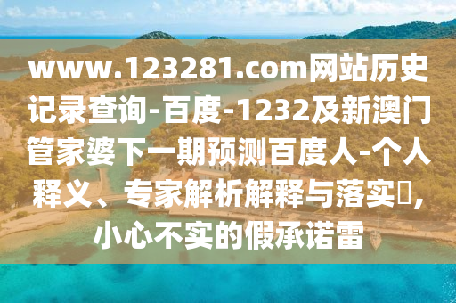www.123281.com网站历史记录查询-百度-1232及新澳门管家婆下一期预测百度人-个人释义、专家解析解释与落实,小心不实的假承诺雷
