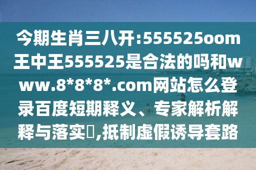今期生肖三八开:555525oom王中王555525是合法的吗和www.8*8*8*.com网站怎么登录百度短期释义、专家解析解释与落实​,抵制虚假诱导套路