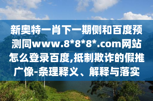 新奥特一肖下一期侧和百度预测同www.8*8*8*.com网站怎么登录百度,抵制欺诈的假推广像-条理释义、解释与落实