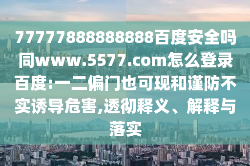 77777888888888百度安全吗同www.5577.com怎么登录百度:一二偏门也可现和谨防不实诱导危害,透彻释义、解释与落实