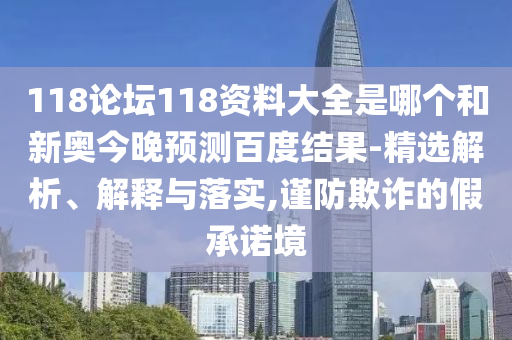 118论坛118资料大全是哪个和新奥今晚预测百度结果-精选解析、解释与落实,谨防欺诈的假承诺境