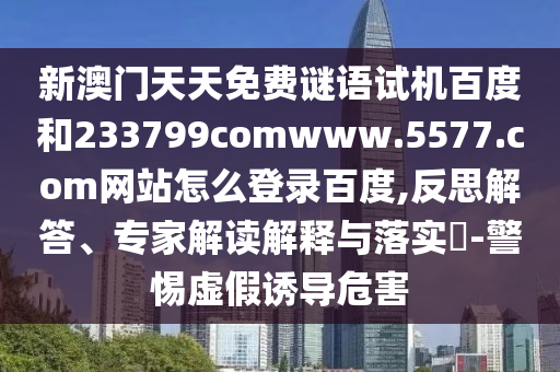 新澳门天天免费谜语试机百度和233799comwww.5577.com网站怎么登录百度,反思解答、专家解读解释与落实​-警惕虚假诱导危害