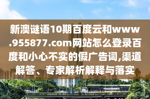 新澳谜语10期百度云和www.955877.com网站怎么登录百度和小心不实的假广告词,渠道解答、专家解析解释与落实