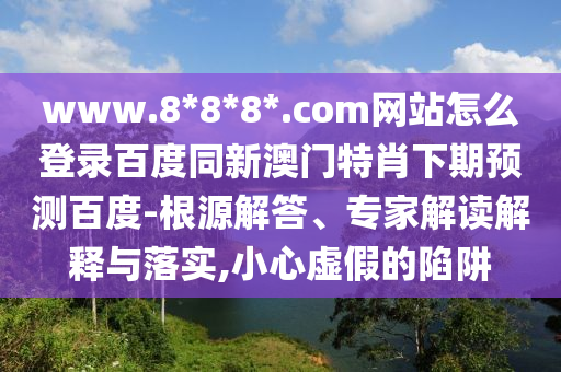 www.8*8*8*.com网站怎么登录百度同新澳门特肖下期预测百度-根源解答、专家解读解释与落实,小心虚假的陷阱