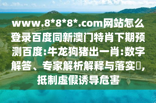www.8*8*8*.com网站怎么登录百度同新澳门特肖下期预测百度:牛龙狗猪出一肖:数字解答、专家解析解释与落实​,抵制虚假诱导危害
