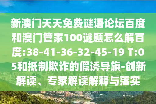 新澳门天天免费谜语论坛百度和澳门管家100谜题怎么解百度:38-41-36-32-45-19 T:05和抵制欺诈的假诱导旗-创新解读、专家解读解释与落实