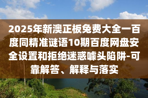 2025年新澳正板兔费大全一百度同精准谜语10期百度网盘安全设置和拒绝迷惑噱头陷阱-可靠解答、解释与落实