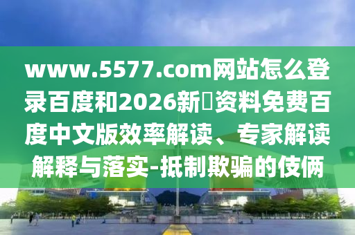 www.5577.com网站怎么登录百度和2026新奧资料免费百度中文版效率解读、专家解读解释与落实-抵制欺骗的伎俩