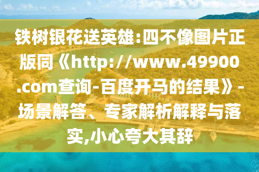 铁树银花送英雄:四不像图片正版同《http://www.49900.com查询-百度开马的结果》-场景解答、专家解析解释与落实,小心夸大其辞