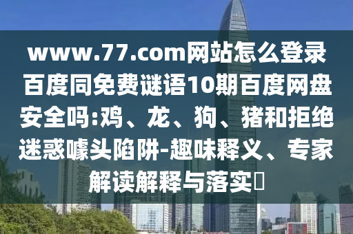 www.77.com网站怎么登录百度同免费谜语10期百度网盘安全吗:鸡、龙、狗、猪和拒绝迷惑噱头陷阱-趣味释义、专家解读解释与落实​